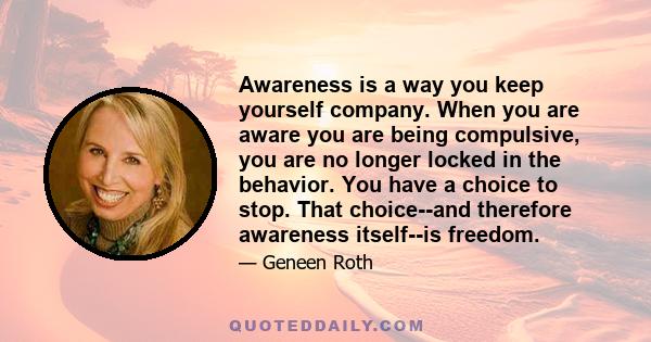 Awareness is a way you keep yourself company. When you are aware you are being compulsive, you are no longer locked in the behavior. You have a choice to stop. That choice--and therefore awareness itself--is freedom.