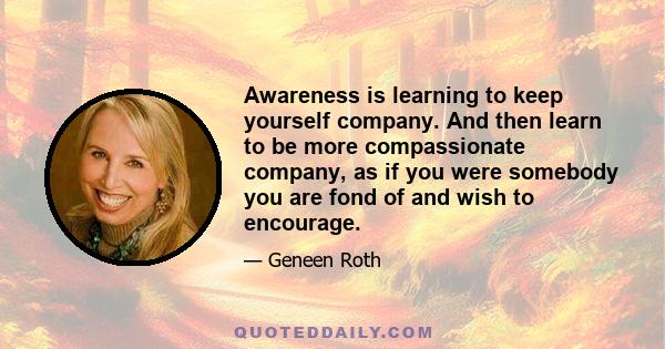 Awareness is learning to keep yourself company. And then learn to be more compassionate company, as if you were somebody you are fond of and wish to encourage.