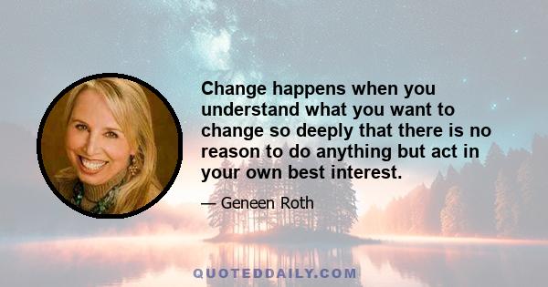 Change happens when you understand what you want to change so deeply that there is no reason to do anything but act in your own best interest.