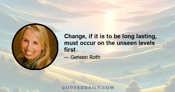 Change, if it is to be long lasting, must occur on the unseen levels first