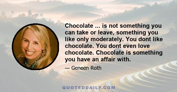 Chocolate ... is not something you can take or leave, something you like only moderately. You dont like chocolate. You dont even love chocolate. Chocolate is something you have an affair with.