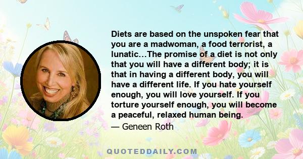 Diets are based on the unspoken fear that you are a madwoman, a food terrorist, a lunatic…The promise of a diet is not only that you will have a different body; it is that in having a different body, you will have a