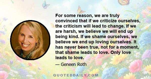 For some reason, we are truly convinced that if we criticize ourselves, the criticism will lead to change. If we are harsh, we believe we will end up being kind. If we shame ourselves, we believe we end up loving