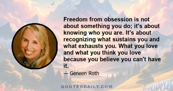 Freedom from obsession is not about something you do; it's about knowing who you are. It's about recognizing what sustains you and what exhausts you. What you love and what you think you love because you believe you