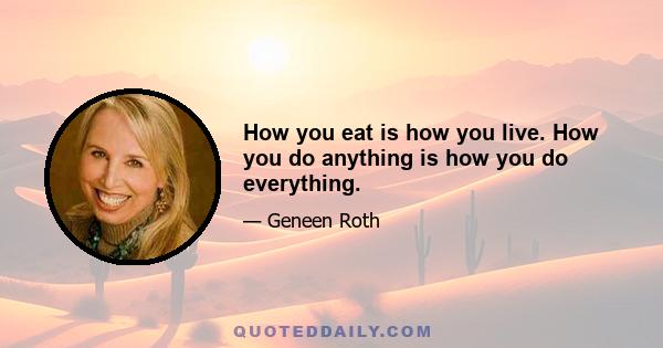 How you eat is how you live. How you do anything is how you do everything.