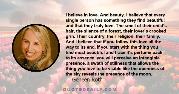 I believe in love. And beauty. I believe that every single person has something they find beautiful and that they truly love. The smell of their child's hair, the silence of a forest, their lover's crooked grin. Their