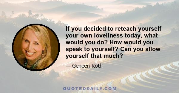 If you decided to reteach yourself your own loveliness today, what would you do? How would you speak to yourself? Can you allow yourself that much?