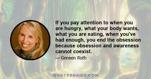 If you pay attention to when you are hungry, what your body wants, what you are eating, when you've had enough, you end the obsession because obsession and awareness cannot coexist.