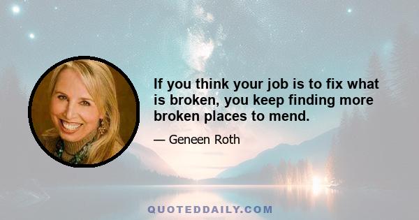 If you think your job is to fix what is broken, you keep finding more broken places to mend.