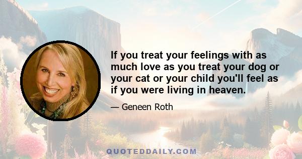 If you treat your feelings with as much love as you treat your dog or your cat or your child you'll feel as if you were living in heaven.