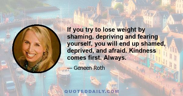 If you try to lose weight by shaming, depriving and fearing yourself, you will end up shamed, deprived, and afraid. Kindness comes first. Always.