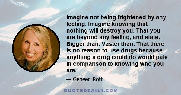 Imagine not being frightened by any feeling. Imagine knowing that nothing will destroy you. That you are beyond any feeling, and state. Bigger than. Vaster than. That there is no reason to use drugs because anything a