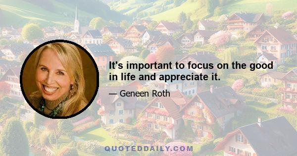 It's important to focus on the good in life and appreciate it.