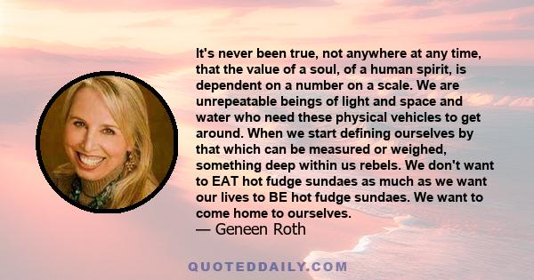 It's never been true, not anywhere at any time, that the value of a soul, of a human spirit, is dependent on a number on a scale. We are unrepeatable beings of light and space and water who need these physical vehicles