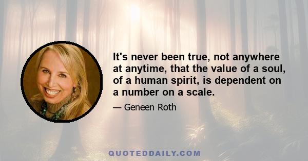 It's never been true, not anywhere at anytime, that the value of a soul, of a human spirit, is dependent on a number on a scale.