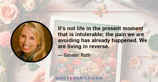 It's not life in the present moment that is intolerable; the pain we are avoiding has already happened. We are living in reverse.