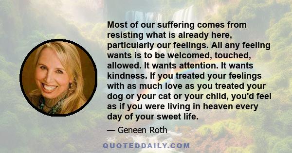 Most of our suffering comes from resisting what is already here, particularly our feelings. All any feeling wants is to be welcomed, touched, allowed. It wants attention. It wants kindness. If you treated your feelings