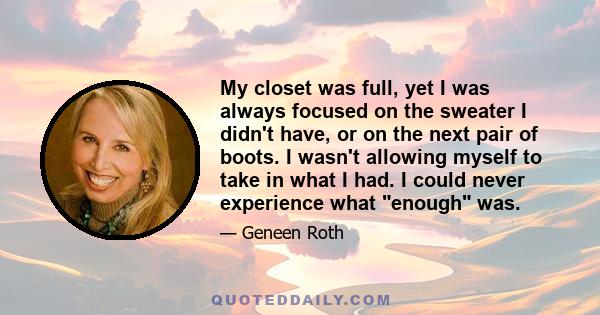 My closet was full, yet I was always focused on the sweater I didn't have, or on the next pair of boots. I wasn't allowing myself to take in what I had. I could never experience what enough was.