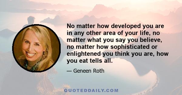 No matter how developed you are in any other area of your life, no matter what you say you believe, no matter how sophisticated or enlightened you think you are, how you eat tells all.