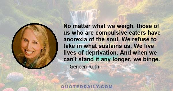 No matter what we weigh, those of us who are compulsive eaters have anorexia of the soul. We refuse to take in what sustains us. We live lives of deprivation. And when we can't stand it any longer, we binge.