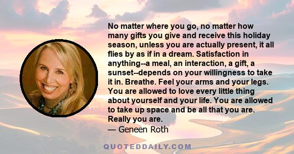 No matter where you go, no matter how many gifts you give and receive this holiday season, unless you are actually present, it all flies by as if in a dream. Satisfaction in anything--a meal, an interaction, a gift, a