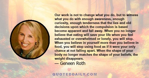 Our work is not to change what you do, but to witness what you do with enough awareness, enough curiosity, enough tenderness that the lies and old decisions upon which the compulsion is based become apparent and fall