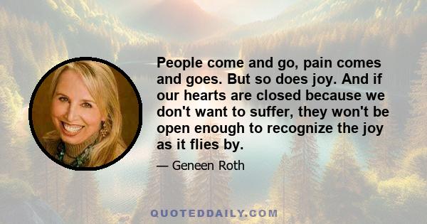 People come and go, pain comes and goes. But so does joy. And if our hearts are closed because we don't want to suffer, they won't be open enough to recognize the joy as it flies by.