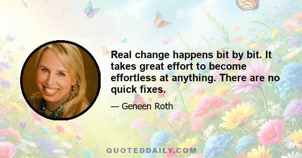 Real change happens bit by bit. It takes great effort to become effortless at anything. There are no quick fixes.