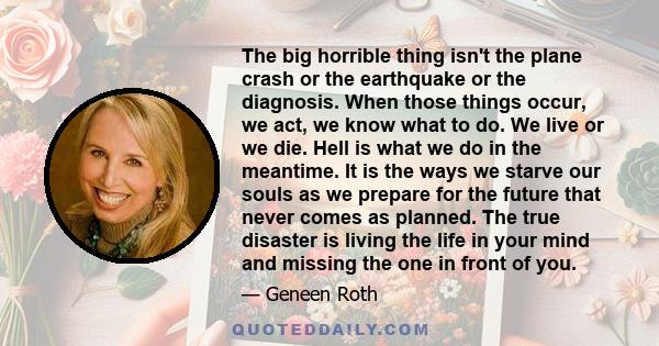 The big horrible thing isn't the plane crash or the earthquake or the diagnosis. When those things occur, we act, we know what to do. We live or we die. Hell is what we do in the meantime. It is the ways we starve our