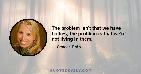 The problem isn't that we have bodies; the problem is that we're not living in them.