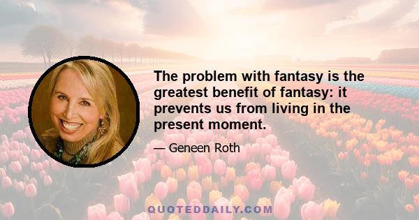 The problem with fantasy is the greatest benefit of fantasy: it prevents us from living in the present moment.