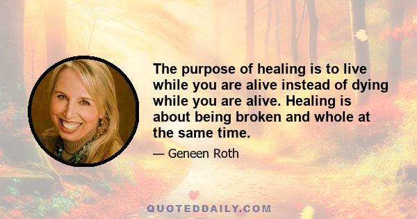 The purpose of healing is to live while you are alive instead of dying while you are alive. Healing is about being broken and whole at the same time.