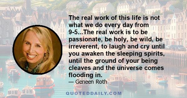 The real work of this life is not what we do every day from 9-5...The real work is to be passionate, be holy, be wild, be irreverent, to laugh and cry until you awaken the sleeping spirits, until the ground of your