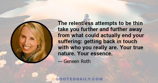 The relentless attempts to be thin take you further and further away from what could actually end your suffering: getting back in touch with who you really are. Your true nature. Your essence.