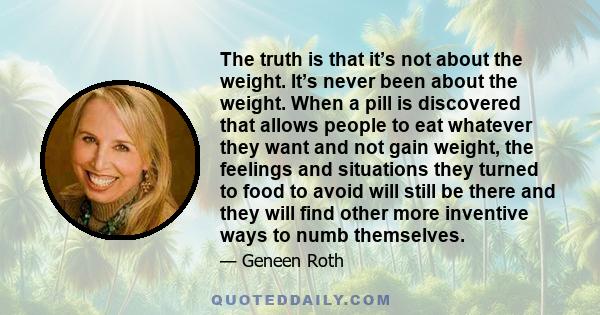 The truth is that it’s not about the weight. It’s never been about the weight. When a pill is discovered that allows people to eat whatever they want and not gain weight, the feelings and situations they turned to food