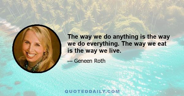 The way we do anything is the way we do everything. The way we eat is the way we live.