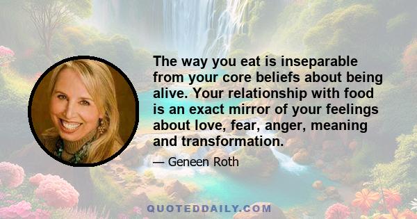 The way you eat is inseparable from your core beliefs about being alive. Your relationship with food is an exact mirror of your feelings about love, fear, anger, meaning and transformation.