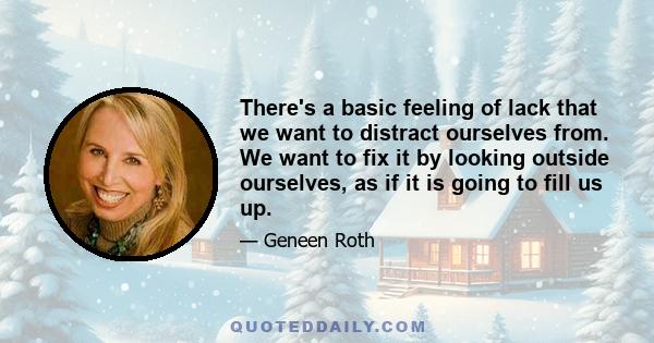 There's a basic feeling of lack that we want to distract ourselves from. We want to fix it by looking outside ourselves, as if it is going to fill us up.