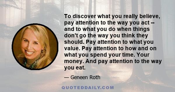 To discover what you really believe, pay attention to the way you act -- and to what you do when things don't go the way you think they should. Pay attention to what you value. Pay attention to how and on what you spend 