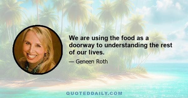 We are using the food as a doorway to understanding the rest of our lives.