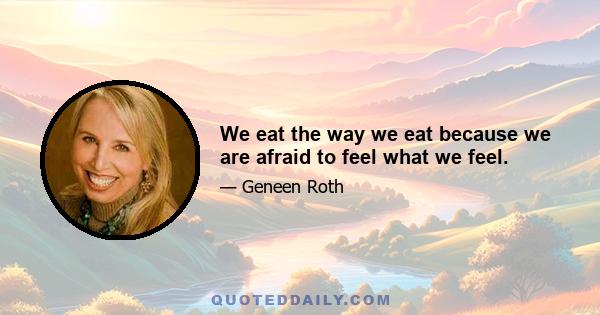 We eat the way we eat because we are afraid to feel what we feel.