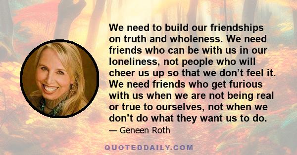 We need to build our friendships on truth and wholeness. We need friends who can be with us in our loneliness, not people who will cheer us up so that we don’t feel it. We need friends who get furious with us when we