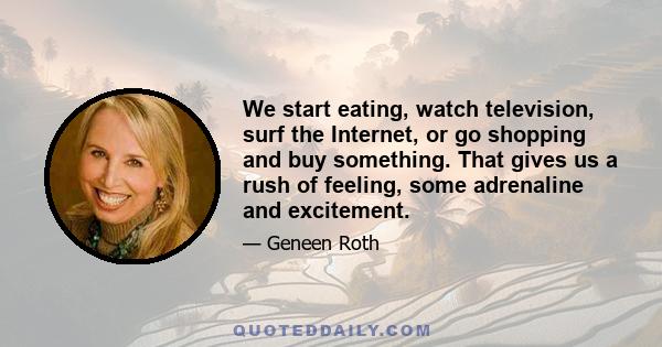 We start eating, watch television, surf the Internet, or go shopping and buy something. That gives us a rush of feeling, some adrenaline and excitement.