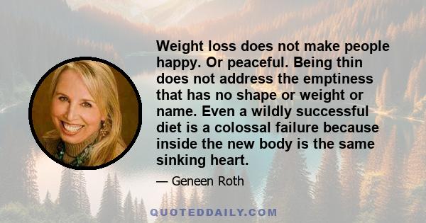 Weight loss does not make people happy. Or peaceful. Being thin does not address the emptiness that has no shape or weight or name. Even a wildly successful diet is a colossal failure because inside the new body is the