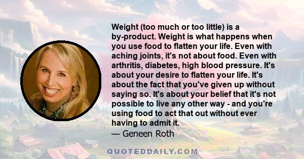 Weight (too much or too little) is a by-product. Weight is what happens when you use food to flatten your life. Even with aching joints, it's not about food. Even with arthritis, diabetes, high blood pressure. It's