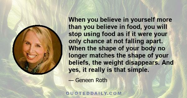 When you believe in yourself more than you believe in food, you will stop using food as if it were your only chance at not falling apart. When the shape of your body no longer matches the shape of your beliefs, the