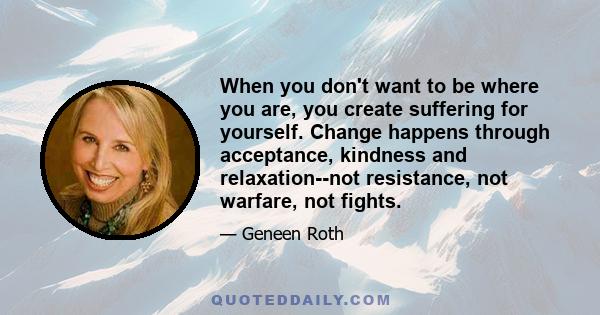 When you don't want to be where you are, you create suffering for yourself. Change happens through acceptance, kindness and relaxation--not resistance, not warfare, not fights.