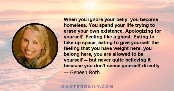 When you ignore your belly, you become homeless. You spend your life trying to erase your own existence. Apologizing for yourself. Feeling like a ghost. Eating to take up space, eating to give yourself the feeling that