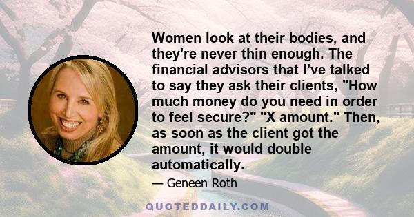 Women look at their bodies, and they're never thin enough. The financial advisors that I've talked to say they ask their clients, How much money do you need in order to feel secure? X amount. Then, as soon as the client 