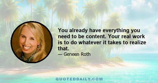 You already have everything you need to be content. Your real work is to do whatever it takes to realize that.